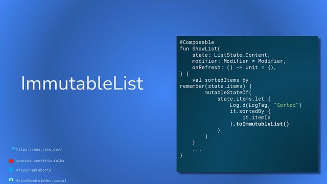 🌐https://www.rivu.dev/
youtube.com/@rivutalks
@rivuchakraborty
@rivu@androiddev.social
ImmutableList
@Composable
fun ShowList(
state: ListState.Content,
modifier: Modifier = Modifier,
onRefresh: () -> Unit = {},
) {
val sortedItems by
remember(state.items) {
mutableStateOf(
state.items.let {
Log.d(LogTag, "Sorted")
it.sortedBy {
it.itemId
}.toImmutableList()
}
)
}
...
}
