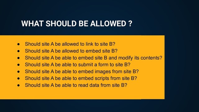 WHAT SHOULD BE ALLOWED ?
● Should site A be allowed to link to site B?
● Should site A be allowed to embed site B?
● Should site A be able to embed site B and modify its contents?
● Should site A be able to submit a form to site B?
● Should site A be able to embed images from site B?
● Should site A be able to embed scripts from site B?
● Should site A be able to read data from site B?
