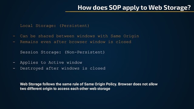 How does SOP apply to Web Storage?
Local Storage: (Persistent)
- Can be shared between windows with Same Origin
- Remains even after browser window is closed
Session Storage: (Non-Persistent)
- Applies to Active window
- Destroyed after windows is closed
Web Storage follows the same rule of Same Origin Policy. Browser does not allow
two different origin to access each other web storage
