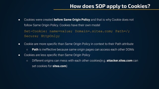 How does SOP apply to Cookies?
● Cookies were created before Same Origin Policy and that is why Cookie does not
follow Same Origin Policy. Cookies have their own model
Set-Cookie: name=value; Domain=.sitea.com; Path=/;
Secure; HttpOnly;
● Cookie are more speciﬁc than Same Origin Policy in context to their Path attribute
○ Path is ineffective because same origin pages can access each other DOMs
● Cookies are less speciﬁc than Same Origin Policy
○ Different origins can mess with each other cookies(e.g. attacker.sitea.com can
set cookies for sitea.com)
