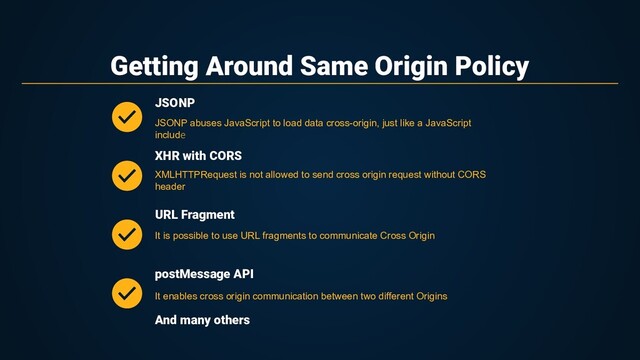 Getting Around Same Origin Policy
XHR with CORS
URL Fragment
JSONP abuses JavaScript to load data cross-origin, just like a JavaScript
include
JSONP
XMLHTTPRequest is not allowed to send cross origin request without CORS
header
It is possible to use URL fragments to communicate Cross Origin
postMessage API
It enables cross origin communication between two different Origins
And many others
