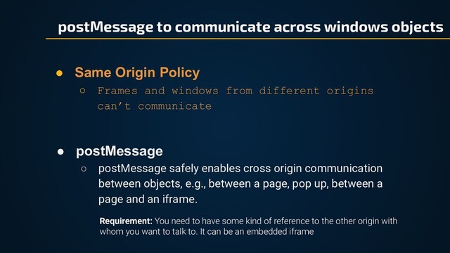 ● postMessage
○ postMessage safely enables cross origin communication
between objects, e.g., between a page, pop up, between a
page and an iframe.
● Same Origin Policy
○ Frames and windows from different origins
can’t communicate
postMessage to communicate across windows objects
Requirement: You need to have some kind of reference to the other origin with
whom you want to talk to. It can be an embedded iframe
