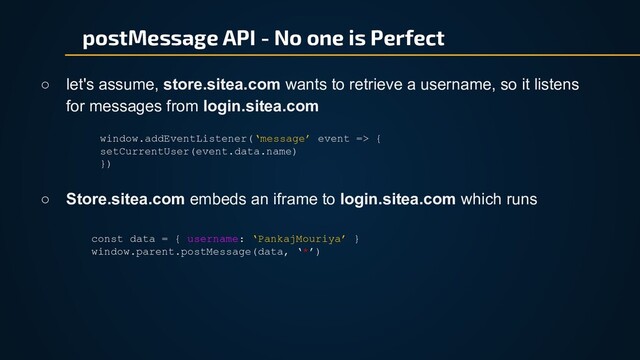 postMessage API - No one is Perfect
○ let's assume, store.sitea.com wants to retrieve a username, so it listens
for messages from login.sitea.com
window.addEventListener(‘message’ event => {
setCurrentUser(event.data.name)
})
○ Store.sitea.com embeds an iframe to login.sitea.com which runs
const data = { username: ‘PankajMouriya’ }
window.parent.postMessage(data, ‘*’)
