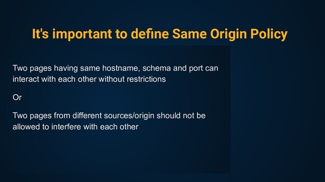 It's important to deﬁne Same Origin Policy
Two pages having same hostname, schema and port can
interact with each other without restrictions
Or
Two pages from different sources/origin should not be
allowed to interfere with each other
