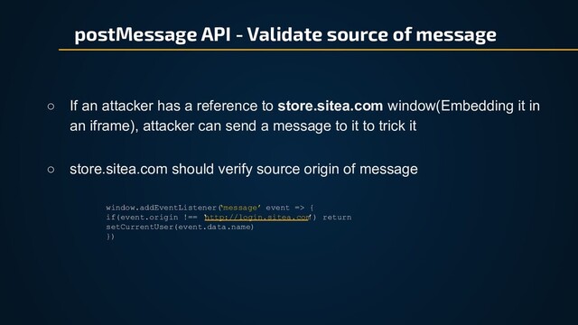 postMessage API - Validate source of message
○ If an attacker has a reference to store.sitea.com window(Embedding it in
an iframe), attacker can send a message to it to trick it
window.addEventListener(
‘message’ event => {
if(event.origin !== ‘
http://login.sitea.com
’) return
setCurrentUser(event.data.name)
})
○ store.sitea.com should verify source origin of message
