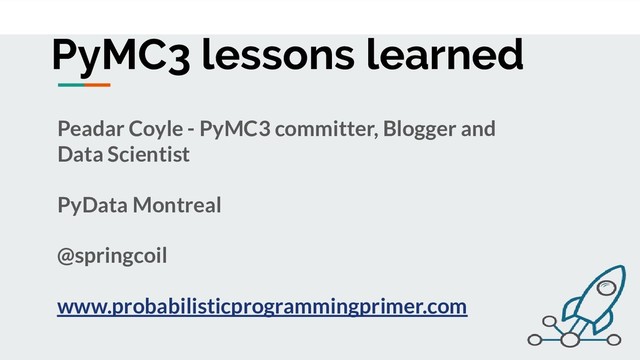 PyMC3 lessons learned
Peadar Coyle - PyMC3 committer, Blogger and
Data Scientist
PyData Montreal
@springcoil
www.probabilisticprogrammingprimer.com
