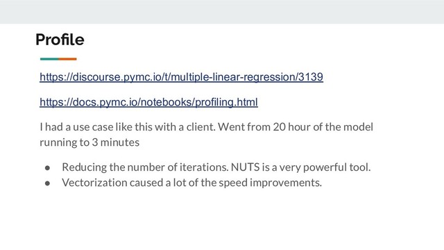Proﬁle
https://discourse.pymc.io/t/multiple-linear-regression/3139
https://docs.pymc.io/notebooks/profiling.html
I had a use case like this with a client. Went from 20 hour of the model
running to 3 minutes
● Reducing the number of iterations. NUTS is a very powerful tool.
● Vectorization caused a lot of the speed improvements.
