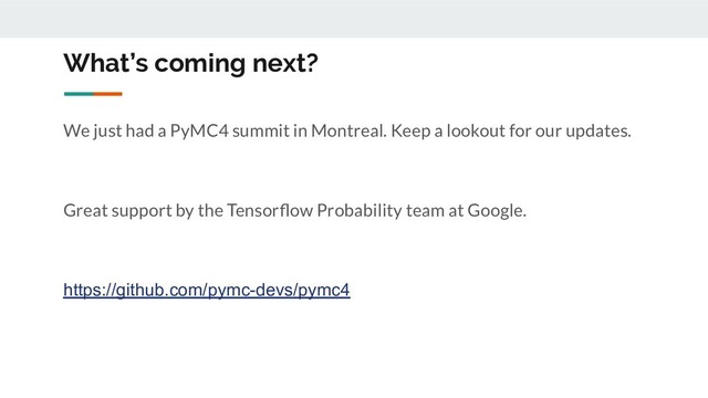 What’s coming next?
We just had a PyMC4 summit in Montreal. Keep a lookout for our updates.
Great support by the Tensorﬂow Probability team at Google.
https://github.com/pymc-devs/pymc4
