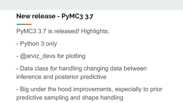 New release - PyMC3 3.7
PyMC3 3.7 is released! Highlights:
- Python 3 only
- @arviz_devs for plotting
- Data class for handling changing data between
inference and posterior predictive
- Big under the hood improvements, especially to prior
predictive sampling and shape handling
