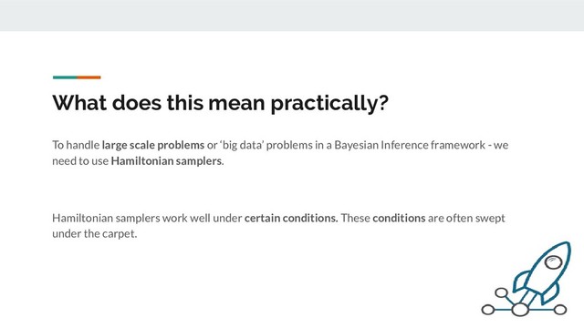 What does this mean practically?
To handle large scale problems or ‘big data’ problems in a Bayesian Inference framework - we
need to use Hamiltonian samplers.
Hamiltonian samplers work well under certain conditions. These conditions are often swept
under the carpet.
