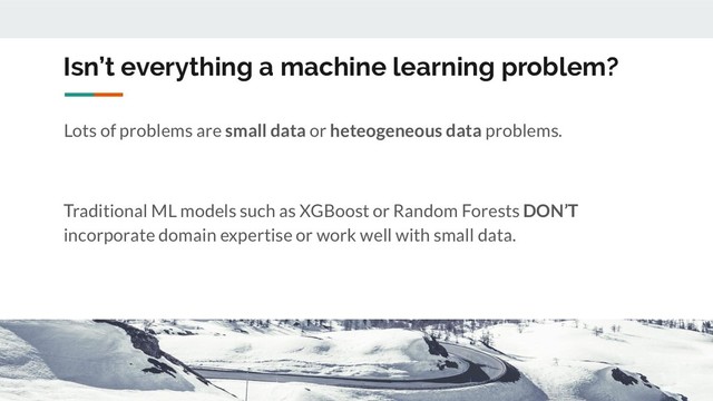 Isn’t everything a machine learning problem?
Lots of problems are small data or heteogeneous data problems.
Traditional ML models such as XGBoost or Random Forests DON’T
incorporate domain expertise or work well with small data.
