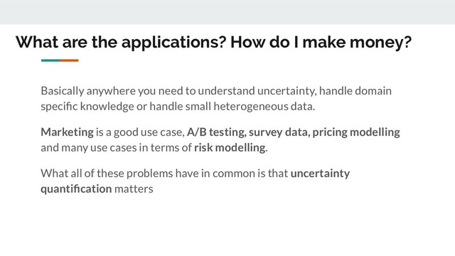 What are the applications? How do I make money?
Basically anywhere you need to understand uncertainty, handle domain
speciﬁc knowledge or handle small heterogeneous data.
Marketing is a good use case, A/B testing, survey data, pricing modelling
and many use cases in terms of risk modelling.
What all of these problems have in common is that uncertainty
quantiﬁcation matters
