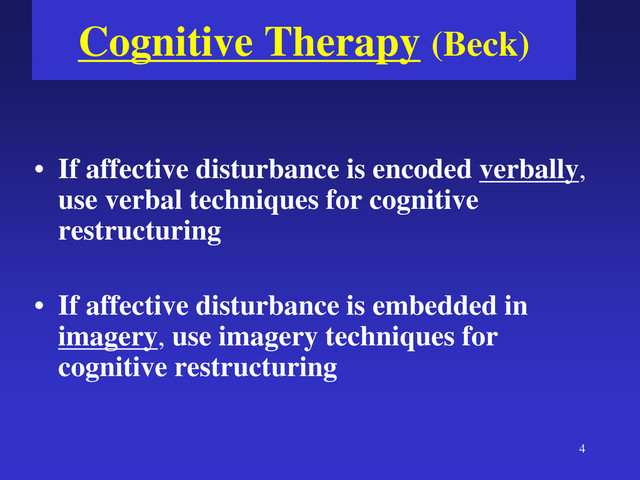4
Cognitive Therapy (Beck)
• If affective disturbance is encoded verbally,
use verbal techniques for cognitive
restructuring
• If affective disturbance is embedded in
imagery, use imagery techniques for
cognitive restructuring
