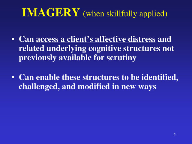 5
IMAGERY (when skillfully applied)
• Can access a client’s affective distress and
related underlying cognitive structures not
previously available for scrutiny
• Can enable these structures to be identified,
challenged, and modified in new ways
