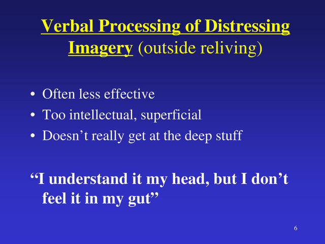 6
Verbal Processing of Distressing
Imagery (outside reliving)
• Often less effective
• Too intellectual, superficial
• Doesn’t really get at the deep stuff
“I understand it my head, but I don’t
feel it in my gut”

