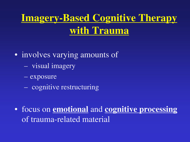 Imagery-Based Cognitive Therapy
with Trauma
• involves varying amounts of
– visual imagery
– exposure
– cognitive restructuring
• focus on emotional and cognitive processing
of trauma-related material
