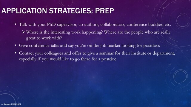 APPLICATION STRATEGIES: PREP
• Talk with your PhD supervisor, co-authors, collaborators, conference buddies, etc.
ØWhere is the interesting work happening? Where are the people who are really
great to work with?
• Give conference talks and say you’re on the job market looking for postdocs
• Contact your colleagues and offer to give a seminar for their institute or department,
especially if you would like to go there for a postdoc
A. Stevens, ELRA 2021
