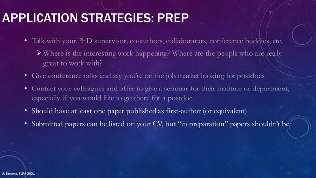 APPLICATION STRATEGIES: PREP
• Talk with your PhD supervisor, co-authors, collaborators, conference buddies, etc.
ØWhere is the interesting work happening? Where are the people who are really
great to work with?
• Give conference talks and say you’re on the job market looking for postdocs
• Contact your colleagues and offer to give a seminar for their institute or department,
especially if you would like to go there for a postdoc
• Should have at least one paper published as first-author (or equivalent)
• Submitted papers can be listed on your CV, but “in preparation” papers shouldn’t be
A. Stevens, ELRA 2021
