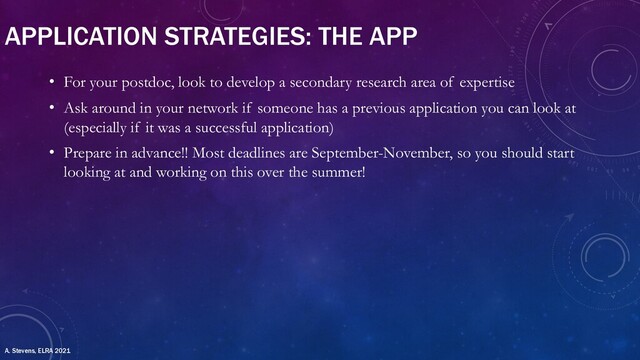 APPLICATION STRATEGIES: THE APP
• For your postdoc, look to develop a secondary research area of expertise
• Ask around in your network if someone has a previous application you can look at
(especially if it was a successful application)
• Prepare in advance!! Most deadlines are September-November, so you should start
looking at and working on this over the summer!
A. Stevens, ELRA 2021
