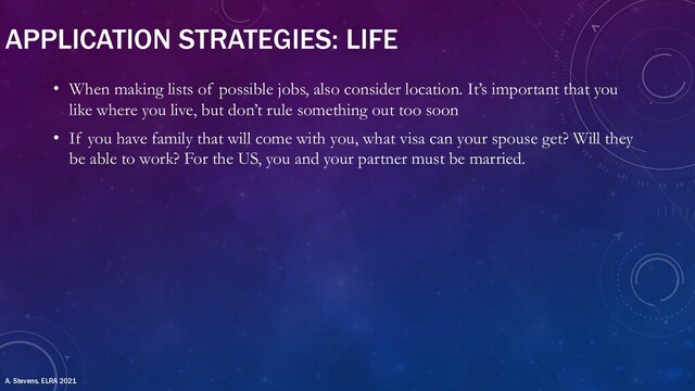 APPLICATION STRATEGIES: LIFE
• When making lists of possible jobs, also consider location. It’s important that you
like where you live, but don’t rule something out too soon
• If you have family that will come with you, what visa can your spouse get? Will they
be able to work? For the US, you and your partner must be married.
A. Stevens, ELRA 2021
