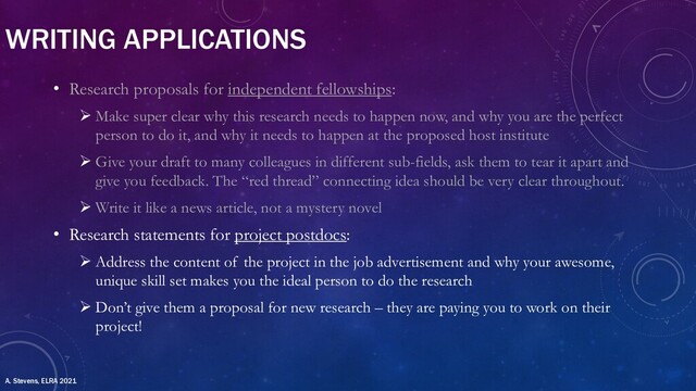 WRITING APPLICATIONS
• Research proposals for independent fellowships:
Ø Make super clear why this research needs to happen now, and why you are the perfect
person to do it, and why it needs to happen at the proposed host institute
Ø Give your draft to many colleagues in different sub-fields, ask them to tear it apart and
give you feedback. The “red thread” connecting idea should be very clear throughout.
Ø Write it like a news article, not a mystery novel
• Research statements for project postdocs:
Ø Address the content of the project in the job advertisement and why your awesome,
unique skill set makes you the ideal person to do the research
Ø Don’t give them a proposal for new research – they are paying you to work on their
project!
A. Stevens, ELRA 2021
