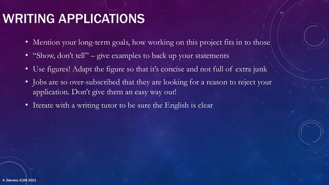 WRITING APPLICATIONS
• Mention your long-term goals, how working on this project fits in to those
• “Show, don’t tell” – give examples to back up your statements
• Use figures! Adapt the figure so that it’s concise and not full of extra junk
• Jobs are so over-subscribed that they are looking for a reason to reject your
application. Don’t give them an easy way out!
• Iterate with a writing tutor to be sure the English is clear
A. Stevens, ELRA 2021
