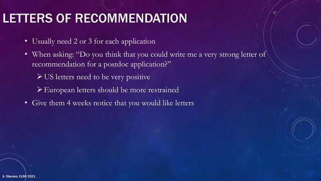 LETTERS OF RECOMMENDATION
• Usually need 2 or 3 for each application
• When asking: “Do you think that you could write me a very strong letter of
recommendation for a postdoc application?”
ØUS letters need to be very positive
ØEuropean letters should be more restrained
• Give them 4 weeks notice that you would like letters
A. Stevens, ELRA 2021
