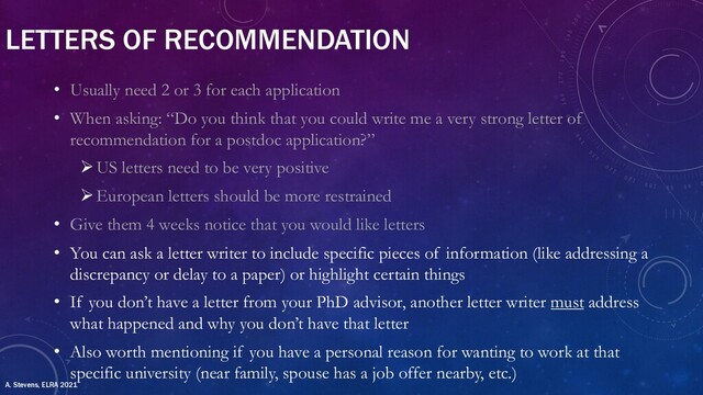 LETTERS OF RECOMMENDATION
• Usually need 2 or 3 for each application
• When asking: “Do you think that you could write me a very strong letter of
recommendation for a postdoc application?”
ØUS letters need to be very positive
ØEuropean letters should be more restrained
• Give them 4 weeks notice that you would like letters
• You can ask a letter writer to include specific pieces of information (like addressing a
discrepancy or delay to a paper) or highlight certain things
• If you don’t have a letter from your PhD advisor, another letter writer must address
what happened and why you don’t have that letter
• Also worth mentioning if you have a personal reason for wanting to work at that
specific university (near family, spouse has a job offer nearby, etc.)
A. Stevens, ELRA 2021
