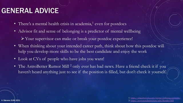 GENERAL ADVICE
• There’s a mental health crisis in academia,1 even for postdocs
• Advisor fit and sense of belonging is a predictor of mental wellbeing
ØYour supervisor can make or break your postdoc experience!
• When thinking about your intended career path, think about how this postdoc will
help you develop more skills to be the best candidate and enjoy the work
• Look at CVs of people who have jobs you want!
• The AstroBetter Rumor Mill 2 only ever has bad news. Have a friend check it if you
haven’t heard anything just to see if the position is filled, but don’t check it yourself.
1: https://abigailstevens.com/mental-wellbeing-academia/
2: https://www.astrobetter.com/wiki/Rumor+Mill
A. Stevens, ELRA 2021
