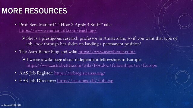MORE RESOURCES
• Prof. Sera Markoff’s “How 2 Apply 4 Stuff” talk:
https://www.seramarkoff.com/teaching/
ØShe is a prestigious research professor in Amsterdam, so if you want that type of
job, look through her slides on landing a permanent position!
• The AstroBetter blog and wiki: https://www.astrobetter.com/
ØI wrote a wiki page about independent fellowships in Europe:
https://www.astrobetter.com/wiki/Postdoc+fellowships+in+Europe
• AAS Job Register: https://jobregister.aas.org/
• EAS Job Directory: https://eas.unige.ch//jobs.jsp
A. Stevens, ELRA 2021
