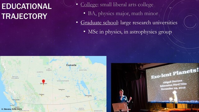 EDUCATIONAL
TRAJECTORY
• College: small liberal arts college
• BA, physics major, math minor
• Graduate school: large research universities
• MSc in physics, in astrophysics group
A. Stevens, ELRA 2021
