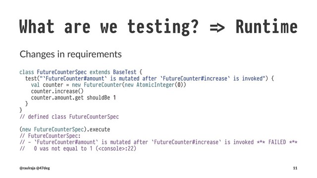 What are we testing? !" Runtime
Changes in requirements
import scala.concurrent.duration._
!" import scala.concurrent.duration._
class FutureCounterSpec extends BaseTest {
test("`FutureCounter#amount` is mutated after `FutureCounter#increase` is invoked") {
val counter = new FutureCounter(new AtomicInteger(0))
val result = counter.increase() map { _ !# counter.amount.get shouldBe 1 }
Await.result(result, 10.seconds)
}
}
!" defined class FutureCounterSpec
(new FutureCounterSpec).execute
!" FutureCounterSpec:
!" - `FutureCounter#amount` is mutated after `FutureCounter#increase` is invoked
(@raulraja , @47deg) !" Sources, Slides 11
