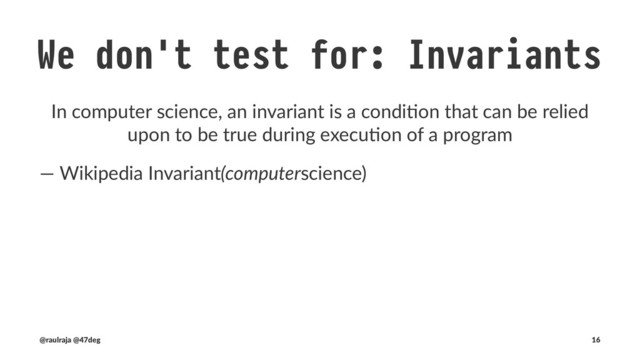 We don't test for: Invariants
In computer science, an invariant is a condi2on that can be relied
upon to be true during execu2on of a program
• Compila)on: We trust the compiler says our values will be
constrained by proper)es
• Math Laws: (iden)ty, associa)vity, commuta)vity, ...)
• 3rd party dependencies
(@raulraja , @47deg) !" Sources, Slides 16
