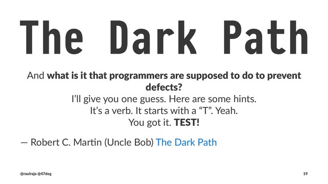 The Dark Path
And what is it that programmers are supposed to do to prevent
defects?
I’ll give you one guess. Here are some hints.
It’s a verb. It starts with a “T”. Yeah.
You got it. TEST!
― Robert C. Mar-n (Uncle Bob) The Dark Path
(@raulraja , @47deg) !" Sources, Slides 19

