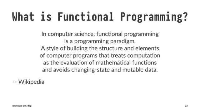 Common traits of Functional Programming
• Higher-order func0ons
• Immutable data
• Referen0al transparency
• Lazy evalua0on
• Recursion
• Abstrac0ons
(@raulraja , @47deg) !" Sources, Slides 22
