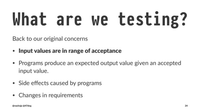 What are we testing? !" Input values
counter: Int is a poorly chosen type. Let's ﬁx that!
class CounterSpec extends BaseTest {
test("Can't be constructed with negative numbers") {
the [IllegalArgumentException] thrownBy {
new Counter(-1)
} should have message "requirement failed: (-1 seed value) must be a positive integer"
}
}
!" defined class CounterSpec
(new CounterSpec).execute
!" CounterSpec:
!" - Can't be constructed with negative numbers
(@raulraja , @47deg) !" Sources, Slides 24
