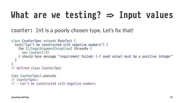 What are we testing? !" Input values
Reﬁning Int constrains our values at compile and run4me
import eu.timepit.refined.W
import eu.timepit.refined.cats.syntax._
import eu.timepit.refined.api.{Refined, RefinedTypeOps}
import eu.timepit.refined.numeric._
type Zero = W.`0`.T
type Ten = W.`10`.T
type Amount = Int Refined Interval.Closed[Zero, Ten]
object Amount extends RefinedTypeOps[Amount, Int]
class Counter(var amount: Amount) {
def increase(): Unit =
Amount.from(amount.value + 1).foreach(v !" amount = v)
}
(@raulraja , @47deg) !" Sources, Slides 25
