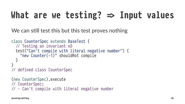 What are we testing? !" Input values
The compiler can verify the range and we can properly type amount
class CounterSpec extends BaseTest {
- test("Can't be constructed with negative numbers") {
- the [IllegalArgumentException] thrownBy {
- new Counter(-1)
- } should have message "requirement failed: (-1 seed value) must be a positive integer"
- }
}
(@raulraja , @47deg) !" Sources, Slides 28
