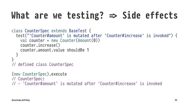 What are we testing? !" Side effects
class Counter(var amount: Amount) { !" mutable
def increase(): Unit = !" Unit does not return anything useful
Amount.from(amount.value + 1).foreach(v !# amount = v) !" mutates the external scope
}
(@raulraja , @47deg) !" Sources, Slides 31
