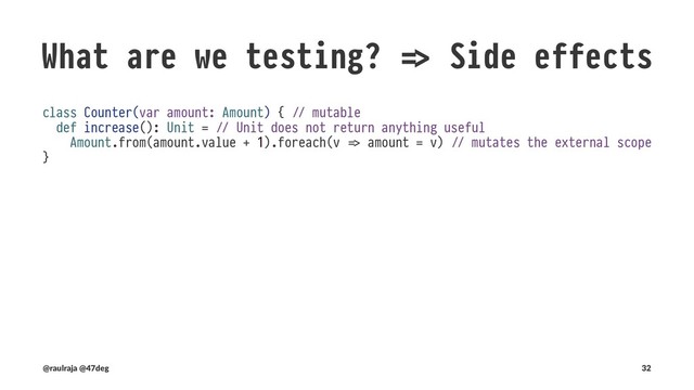 What are we testing? !" Side effects
No need to test side eﬀects if func.ons are PURE!
class Counter(val amount: Amount) { !" values are immutable
def increase(): Either[KnownError, Counter] = !" Every operation returns an immutable copy
Amount.validate(amount.value + 1).fold( !" Amount.validate does not need to be tested
{ errors !# Left(CounterOutOfRange(errors)) }, !" No Exceptions are thrown
{ a !# Right(new Counter(a)) }
)
}
(@raulraja , @47deg) !" Sources, Slides 32
