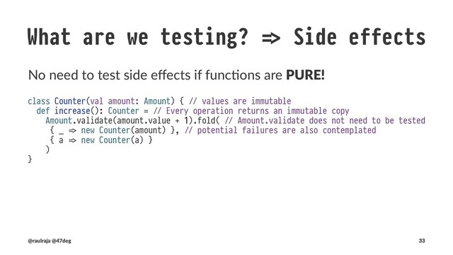 What are we testing? !" Side effects
Side eﬀects caused by programs.
- class Counter(var amount: Amount) { !" mutable
+ class Counter(val amount: Amount) { !" values are immutable
- def increase(): Unit = !" Unit does not return anything useful
+ def increase(): Counter = !" Every operation returns an immutable copy
- Amount.from(amount.value + 1).foreach(v !# amount = v) !" mutates the external scope
+ Amount.validate(amount.value + 1).fold( !" Amount.validate does not need to be tested
+ { errors !# Left(CounterOutOfRange(errors)) }, !" No Exceptions are thrown
+ { a !# Right(new Counter(a)) }
+ )
}
(@raulraja , @47deg) !" Sources, Slides 33
