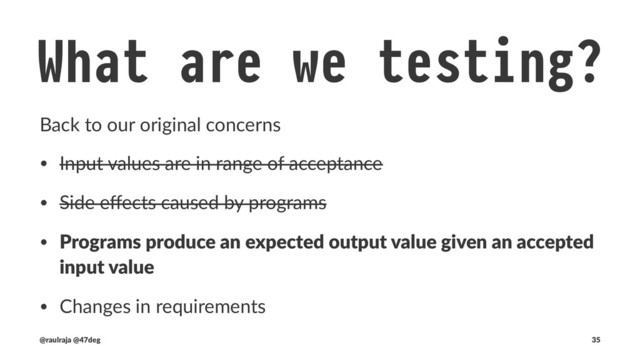 What are we testing? !" Output values
Programs produce an expected output value given an accepted input
class CounterSpec extends BaseTest {
test("`Counter#amount` is immutable and pure") {
new Counter(Amount(0)).increase().map(_.amount) shouldBe Right(Amount(1))
}
}
!" defined class CounterSpec
(new CounterSpec).execute
!" CounterSpec:
!" - `Counter#amount` is immutable and pure
(@raulraja , @47deg) !" Sources, Slides 35
