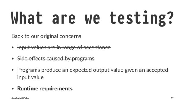 What are we testing? !" Runtime
Changes in run,me requirements force us to consider other eﬀects
(async, failures,...)
class FutureCounter(val amount: Amount) { !" values are immutable
def increase(): Future[Either[KnownError, Counter!# = !" Every operation returns an immutable copy
Future {
Amount.validate(amount.value + 1).fold( !" Amount.validate does not need to be tested
{ error !$ Left(CounterOutOfRange(error)) }, !" potential failures are also contemplated
{ a !$ Right(new Counter(a)) }
)
}
}
(@raulraja , @47deg) !" Sources, Slides 37
