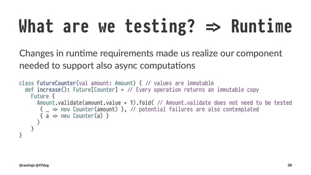 What are we testing? !" Runtime
We are forcing call sites to block even those that did not want to be
async
class CounterSpec extends BaseTest {
test("`FutureCounter#amount` is immutable and pure") {
val asyncResult = new FutureCounter(Amount(0)).increase()
Await.result(asyncResult, 10.seconds).map(_.amount) shouldBe Right(Amount(1))
}
}
!" defined class CounterSpec
(new CounterSpec).execute
!" CounterSpec:
!" - `FutureCounter#amount` is immutable and pure
(@raulraja , @47deg) !" Sources, Slides 38

