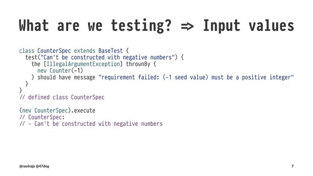 What are we testing? !" Side effects
class CounterSpec extends BaseTest {
test("`Counter#amount` is mutated after `Counter#increase` is invoked") {
val counter = new Counter(0)
counter.increase()
counter.amount shouldBe 1
}
}
!" defined class CounterSpec
(new CounterSpec).execute
!" CounterSpec:
!" - `Counter#amount` is mutated after `Counter#increase` is invoked
(@raulraja , @47deg) !" Sources, Slides 7
