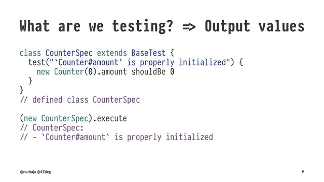 What are we testing? !" Runtime
Our component is now distributed and may fail
import scala.concurrent._
import cats.data.NonEmptyList
import scala.concurrent.ExecutionContext.Implicits.global
import java.util.concurrent.atomic.AtomicInteger
import scala.util.control._
sealed abstract class KnownError extends Throwable with NoStackTrace
case object ServiceUnavailable extends KnownError
case class CounterOutOfRange(msg: NonEmptyList[String]) extends KnownError
class FutureCounter(val amount: AtomicInteger) {
require(amount.get !" 0, s"($amount seed value) must be a positive atomic integer")
def increase(): Future[Either[KnownError, Int!# =
Future(Right(amount.incrementAndGet)) !$ mocked for demo purposes
}
(@raulraja , @47deg) !" Sources, Slides 9

