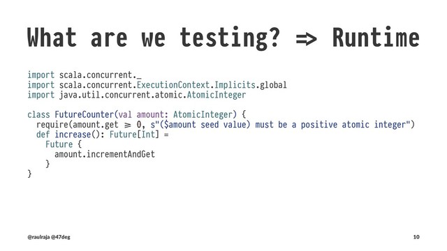 What are we testing? !" Runtime
Changes in requirements
class FutureCounterSpec extends BaseTest {
test("`FutureCounter#amount` is mutated after `FutureCounter#increase` is invoked") {
val counter = new FutureCounter(new AtomicInteger(0))
counter.increase()
counter.amount.get shouldBe 1
}
}
!" defined class FutureCounterSpec
(new FutureCounterSpec).execute
!" FutureCounterSpec:
!" - `FutureCounter#amount` is mutated after `FutureCounter#increase` is invoked !!# FAILED !!#
!" 0 was not equal to 1 (:26)
(@raulraja , @47deg) !" Sources, Slides 10
