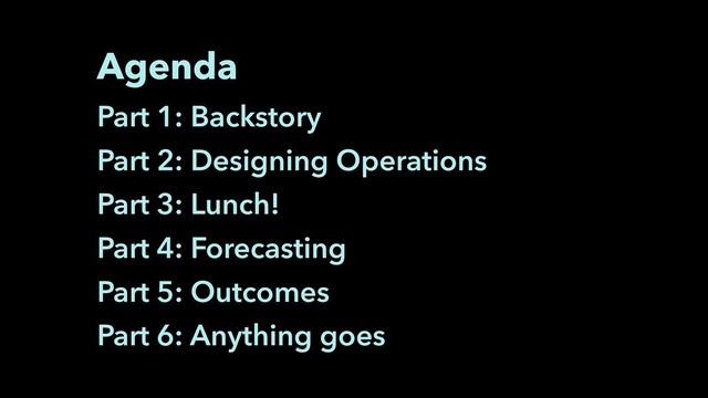 Agenda
Part 1: Backstory
Part 2: Designing Operations
Part 3: Lunch!
Part 4: Forecasting
Part 5: Outcomes
Part 6: Anything goes
