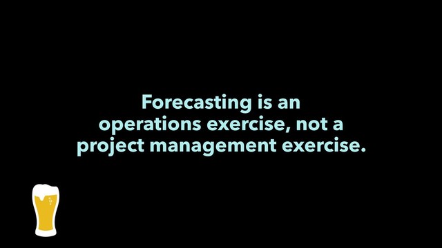 Forecasting is an
operations exercise, not a
project management exercise.
