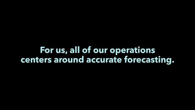 For us, all of our operations
centers around accurate forecasting.
